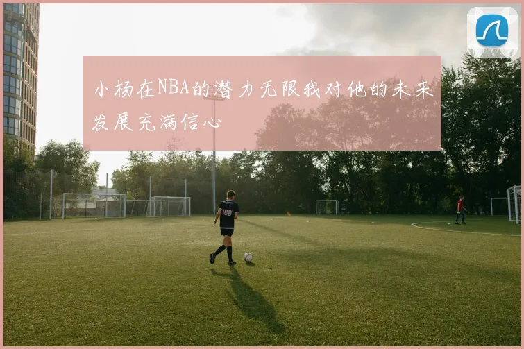 小杨在NBA的潜力无限我对他的未来发展充满信心