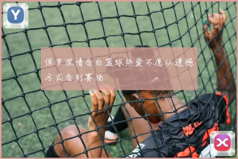 保罗深情告白篮球热爱不愿以遗憾方式告别赛场