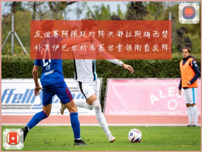 友谊赛阿根廷对阵洪都拉斯梅西替补贾伊巴尔科洛塞尔索领衔首发阵容