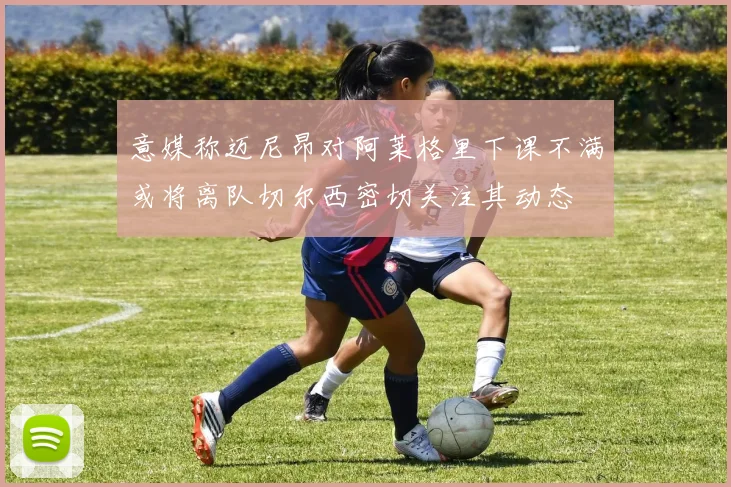 意媒称迈尼昂对阿莱格里下课不满或将离队切尔西密切关注其动态
