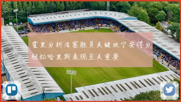 霍里分析活塞胜负关键坎宁安得分轻松哈里斯表现至关重要