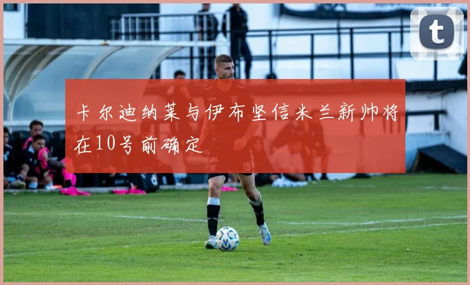 卡尔迪纳莱与伊布坚信米兰新帅将在10号前确定