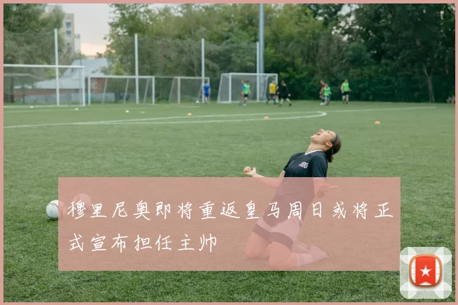 穆里尼奥即将重返皇马周日或将正式宣布担任主帅