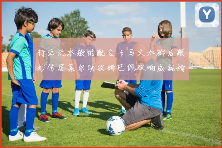 行云流水般的配合卡马文加脚后跟妙传居莱尔助攻姆巴佩双响成就精彩瞬间