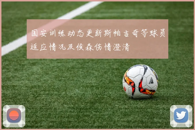 国安训练动态更新斯帕吉奇等球员适应情况及侯森伤情澄清