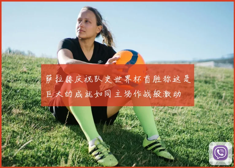 萨拉赫庆祝队史世界杯首胜称这是巨大的成就如同主场作战般激动
