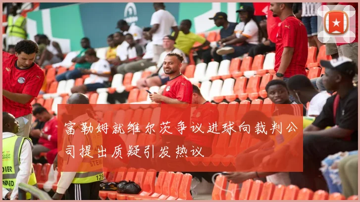 富勒姆就维尔茨争议进球向裁判公司提出质疑引发热议