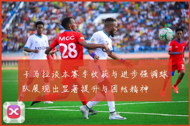 卡马拉谈本赛季收获与进步强调球队展现出显著提升与团结精神