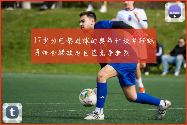 17岁为巴黎进球的奥希什谈年轻球员机会稀缺与巨星竞争激烈