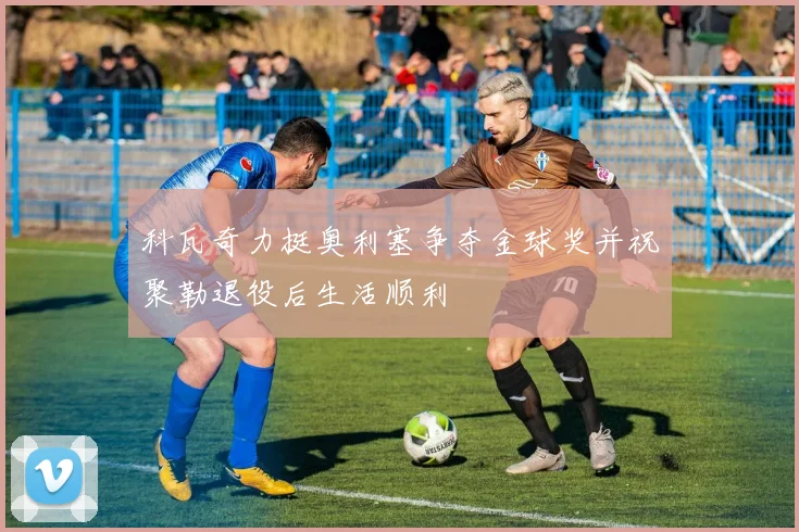 科瓦奇力挺奥利塞争夺金球奖并祝聚勒退役后生活顺利