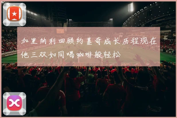 加里纳利回顾约基奇成长历程现在他三双如同喝咖啡般轻松